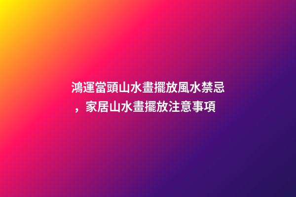 鴻運當頭山水畫擺放風水禁忌，家居山水畫擺放注意事項